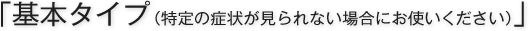 「基本タイプ（特定の症状が見られない場合にお使いください）」