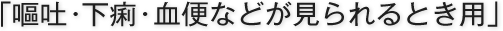 「嘔吐・下痢・血便などが見られるとき用」
