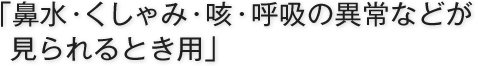 「鼻水・くしゃみ・咳・呼吸の異常などが見られるとき用」