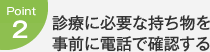 Point2：診療に必要な持ち物を事前に電話で確認する